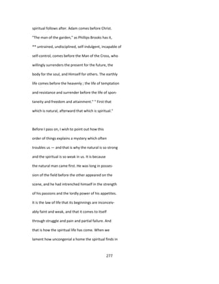 spiritual follows after. Adam comes before Christ.
"The man of the garden," as Phillips Brooks has it,
** untrained, undisciplined, self-indulgent, incapable of
self-control, comes before the Man of the Cross, who
willingly surrenders the present for the future, the
body for the soul, and Himself for others. The earthly
life comes before the heavenly ; the life of temptation
and resistance and surrender before the life of spon-
taneity and freedom and attainment." " First that
which is natural, afterward that which is spiritual."
Before I pass on, I wish to point out how this
order of things explains a mystery which often
troubles us — and that is why the natural is so strong
and the spiritual is so weak in us. It is because
the natural man came first. He was long in posses-
sion of the field before the other appeared on the
scene, and he had intrenched himself in the strength
of his passions and the lordly power of his appetites.
It is the law of life that its beginnings are inconceiv-
ably faint and weak, and that it comes to itself
through struggle and pain and partial failure. And
that is how the spiritual life has come. When we
lament how uncongenial a home the spiritual finds in
277
 