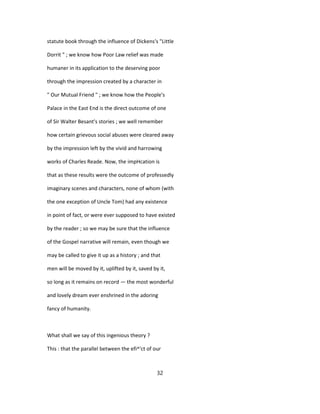 statute book through the influence of Dickens's "Little
Dorrit " ; we know how Poor Law relief was made
humaner in its application to the deserving poor
through the impression created by a character in
" Our Mutual Friend " ; we know how the People's
Palace in the East End is the direct outcome of one
of Sir Walter Besant's stories ; we well remember
how certain grievous social abuses were cleared away
by the impression left by the vivid and harrowing
works of Charles Reade. Now, the impHcation is
that as these results were the outcome of professedly
imaginary scenes and characters, none of whom (with
the one exception of Uncle Tom) had any existence
in point of fact, or were ever supposed to have existed
by the reader ; so we may be sure that the influence
of the Gospel narrative will remain, even though we
may be called to give it up as a history ; and that
men will be moved by it, uplifted by it, saved by it,
so long as it remains on record — the most wonderful
and lovely dream ever enshrined in the adoring
fancy of humanity.
What shall we say of this ingenious theory ?
This : that the parallel between the efi^'ct of our
32
 