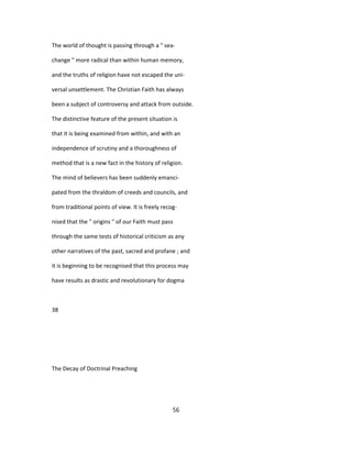 The world of thought is passing through a " sea-
change " more radical than within human memory,
and the truths of religion have not escaped the uni-
versal unsettlement. The Christian Faith has always
been a subject of controversy and attack from outside.
The distinctive feature of the present situation is
that it is being examined from within, and with an
independence of scrutiny and a thoroughness of
method that is a new fact in the history of religion.
The mind of believers has been suddenly emanci-
pated from the thraldom of creeds and councils, and
from traditional points of view. It is freely recog-
nised that the " origins " of our Faith must pass
through the same tests of historical criticism as any
other narratives of the past, sacred and profane ; and
it is beginning to be recognised that this process may
have results as drastic and revolutionary for dogma
38
The Decay of Doctrinal Preaching
56
 