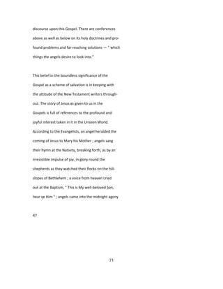 discourse upon this Gospel. There are conferences
above as well as below on its holy doctrines and pro-
found problems and far-reaching solutions — " which
things the angels desire to look into."
This belief in the boundless significance of the
Gospel as a scheme of salvation is in keeping with
the attitude of the New Testament writers through-
out. The story of Jesus as given to us in the
Gospels is full of references to the profound and
joyful interest taken in it in the Unseen World.
According to the Evangelists, an angel heralded the
coming of Jesus to Mary his Mother ; angels sang
their hymn at the Nativity, breaking forth, as by an
irresistible impulse of joy, in glory round the
shepherds as they watched their flocks on the hill-
slopes of Bethlehem ; a voice from heaven cried
out at the Baptism, " This is My well-beloved Son,
hear ye Him " ; angels came into the midnight agony
47
71
 