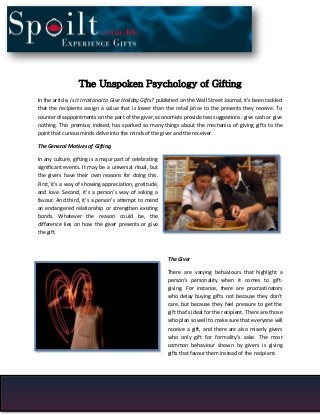 The Unspoken Psychology of Gifting
In the article, Is It Irrational to Give Holiday Gifts? published on the Wall Street Journal, it’s been tackled
that the recipients assign a value that is lower than the retail price to the presents they receive. To
counter disappointments on the part of the giver, economists provide two suggestions: give cash or give
nothing. This premise, indeed, has sparked so many things about the mechanics of giving gifts to the
point that curious minds delve into the minds of the giver and the receiver.
The General Motives of Gifting
In any culture, gifting is a major part of celebrating
significant events. It may be a universal ritual, but
the givers have their own reasons for doing this.
First, it’s a way of showing appreciation, gratitude,
and love. Second, it’s a person’s way of asking a
favour. And third, it’s a person’s attempt to mend
an endangered relationship or strengthen existing
bonds. Whatever the reason could be, the
difference lies on how the giver presents or give
the gift.

The Giver
There are varying behaviours that highlight a
person’s personality when it comes to giftgiving. For instance, there are procrastinators
who delay buying gifts not because they don’t
care, but because they feel pressure to get the
gift that’s ideal for the recipient. There are those
who plan so well to make sure that everyone will
receive a gift, and there are also miserly givers
who only gift for formality’s sake. The most
common behaviour shown by givers is giving
gifts that favour them instead of the recipient.

 