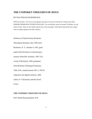 THE UNSPOKEN THOUGHTS OF JESUS
BY WALTER RAUSCHENBUSCH
NOTE from editor: "All of my recent uploads, and many to come are from the ten volume series titled
MODERN SERMONS BY WORLD SCHOLARS. You can find this online for around 150 dollars, or read
it here for free. They are all in public domain free of any copyright. I share them because they have unique
value to readers,speakers and other scholars."
Professor of Church history Rochester
Theological Seminary since 1902; born
Rochester, N. Y., October 4, 1861; grad-
uated with first honors in classical gym-
nasium, Giitersloh, Germany, 1883; Uni-
versity of Rochester, 1884; graduated
from Rochester Theological Seminary,
1886, D.D.; studied abroad 1891,2, 1907,8;
ordained to the Baptist ministry, 1886;
author of " Christianity and the Social
Crisis."
THE UNSPOKEN THOUGHTS OF JESUS
Prof. Walter Rauschenbusch, D.D
1
 