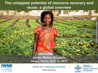Photo:TomvanCakenberghe/IWMI
www.iwmi.org
Water for a food-secure world
The untapped potential of resource recovery and
reuse: a global overview
Photo:NanaKofiAcquah/IWMI
Javier Mateo-Sagasta
Daegu, Korea, April 14, 2015
 