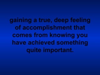 gaining a true, deep feeling of accomplishment that comes from knowing you have achieved something quite important. 
