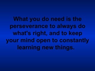 What you do need is the perseverance to always do what's right, and to keep your mind open to constantly learning new things.   