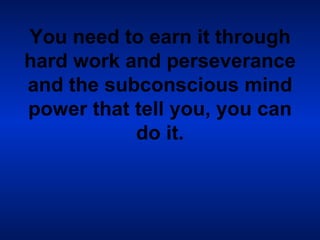 You need to earn it through hard work and perseverance and the subconscious mind power that tell you, you can do it. 