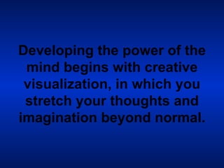 Developing the power of the mind begins with creative visualization, in which you stretch your thoughts and imagination beyond normal. 