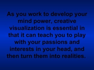 As you work to develop your mind power, creative visualization is essential in that it can teach you to play with your passions and interests in your head, and then turn them into realities.   