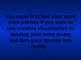 You must first free your mind from worries if you want to use creative visualization to develop your mind power and turn your dreams into reality.   