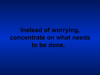Instead of worrying, concentrate on what needs to be done.   