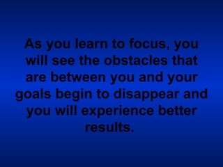 As you learn to focus, you will see the obstacles that are between you and your goals begin to disappear and you will experience better results.   