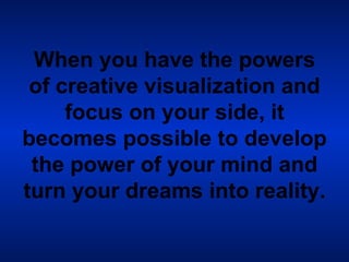 When you have the powers of creative visualization and focus on your side, it becomes possible to develop the power of your mind and turn your dreams into reality.   