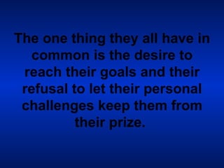 The one thing they all have in common is the desire to reach their goals and their refusal to let their personal challenges keep them from their prize.   