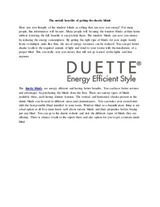 The untold benefits of getting the duette blinds
Have you ever thought of the window blinds as a thing that can save you energy? For many
people, this information will be new. Many people will be using the window blinds at their home
without knowing the full benefits it can provide them. The window blinds can save you money
by reducing the energy consumption. By getting the right type of blinds for your single family
home or multiple units like flats, the use of energy resources can be reduced. You can get better
shades to allow the required amount of light and wind to your rooms with the installation of a
proper blind. This can really save you money that will not go wasted on the lights and fans
anymore.
The duette blinds are energy efficient and having better benefits. You can have better services
and advantages by purchasing the blinds from the firm. There are various types of blinds
available there, each having distinct features. The vertical and horizontal shades present in the
duette blinds can be used in different areas and circumstances. You can make your room better
with the best possible blind installed to your room. Window blind as a beautification thing is not
a bad option at all.You must know well about various blinds and their properties before buying
just any blind. You can go to the duette website and visit the different types of blinds they are
offering. There is chance to talk to the expert there and also option for you to get a custom made
blind.
 