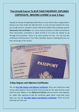 The Untold Secret To BUY FAKE PASSPORT, DIPLOMA
CERTIFICATE, DRIVERS LICENSE In Just 3 Days
If going to Europe and getting settled there is your choice then congratulation
because you have made the right decision. In your journey towards the west,
you would need to complete certain official formalities like producing specific
documents and certificates. It is not an easy procedure to collect and produce
these documents; sometimes it takes months if not years for people to go
through the procedure. There is an easy solution for you. You can buy the
certificates and documents. Yes! That is possible. Keep on reading how you can
take advantage of this facility.
1) Buy Degree and Diploma Certificates
You can buy fake degree and diploma certificates. Now, why would you need
to buy a fake degree? There could be many reasons for the same like you could
have lost your degree or the diploma certificate and you need it now urgently.
So, rather than applying to get the certificate again which could take many
days, you can just buy fake degree and diploma certificates. Think of all the
time that you will save.
 