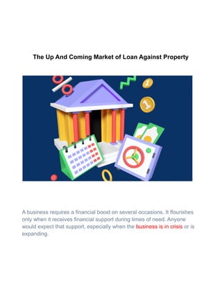The Up And Coming Market of Loan Against Property
A business requires a financial boost on several occasions. It flourishes
only when it receives financial support during times of need. Anyone
would expect that support, especially when the business is in crisis or is
expanding.
 