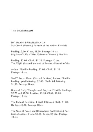 THE UPANISHADS
BY SWAMI PARAMANANDA
My Creed. (Poems.) Portrait of the author. Flexible
binding, 2.00. Cloth, $1.50. Postage 10 cts.
Rhythm of Life. (Third Volume of Poems.) Flexible
binding, $2.00. Cloth, $1.50. Postage 10 cts.
The Vigil. (Second Volume of Poems.) Portrait of the
author. Flexible binding, $2.00. Cloth, $1.50.
Postage 10 cts.
Soul'* Secret Door. (Second Edition.) Poems. Flexible
binding, gold lettering, $2.00. Cloth, ink lettering,
$1.50. Postage 10 cts.
Book of Daily Thoughts and Prayers. Flexible bindings,
$2.75 and $2.50. Leather, $3.50. Cloth, $2.00.
Postage 15 cts.
The Path of Devotion. I Sixth Edition.) Cloth, $1.00.
De luxe 51.50. Postage 10 cts
The Way of Peace and Blessedness 3rd Edition.) Por-
trait of author. Cloth, $1.00. Paper, 85 cts., Postage
10 cts.
 
