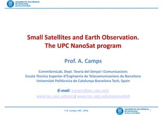 © A. Camps, UPC, 2018 1
Su
Small Satellites and Earth Observation. 
The UPC NanoSat program
Prof. A. Camps
CommSensLab, Dept. Teoria del Senyal i Comunicacions
Escola Tècnica Superior d’Enginyeria de Telecomunicacions de Barcelona
Universitat Politècnica de Catalunya‐Barcelona Tech, Spain
E-mail: camps@tsc.upc.edu
www.tsc.upc.edu/prs; www.tsc.upc.edu/nanosatlab
 