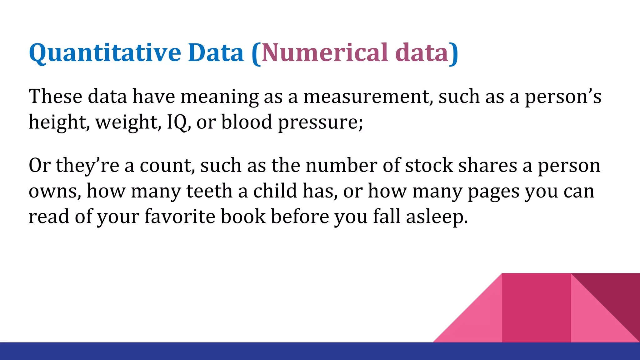 Quantitative Data (Numerical data)
These data have meaning as a measurement, such as a person’s
height, weight, IQ, or blood pressure;
Or they’re a count, such as the number of stock shares a person
owns, how many teeth a child has, or how many pages you can
read of your favorite book before you fall asleep.
 