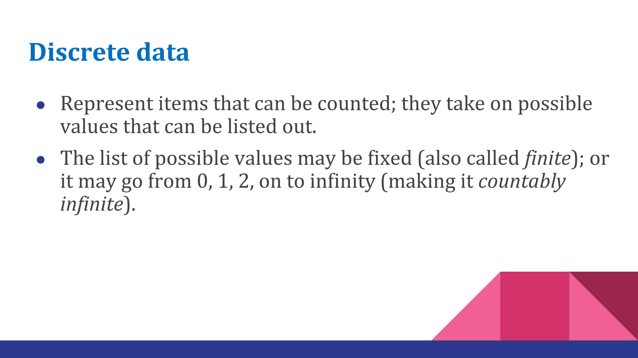 Discrete data
● Represent items that can be counted; they take on possible
values that can be listed out.
● The list of possible values may be fixed (also called finite); or
it may go from 0, 1, 2, on to infinity (making it countably
infinite).
 