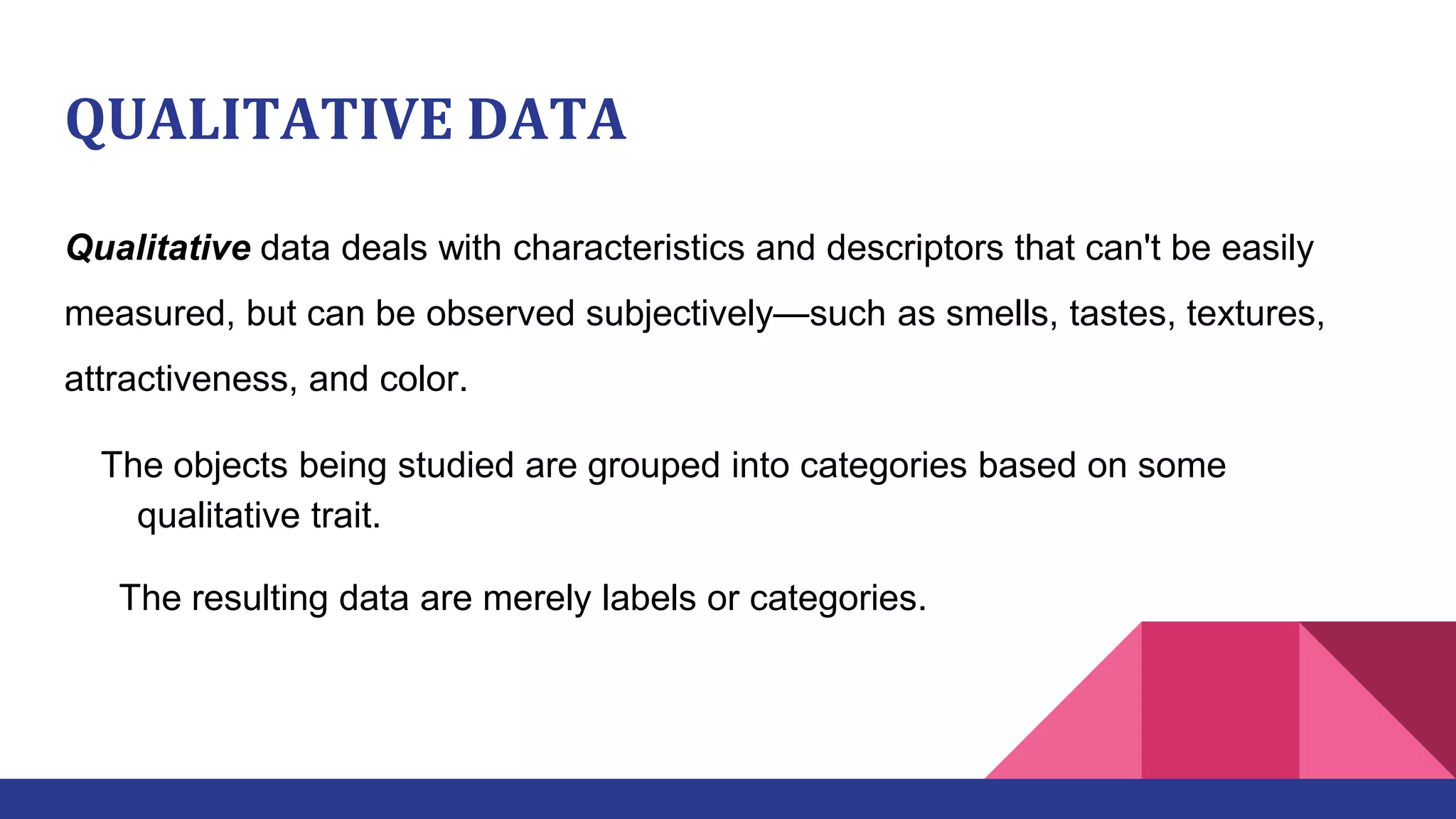 QUALITATIVE DATA
Qualitative data deals with characteristics and descriptors that can't be easily
measured, but can be observed subjectively—such as smells, tastes, textures,
attractiveness, and color.
The objects being studied are grouped into categories based on some
qualitative trait.
The resulting data are merely labels or categories.
 