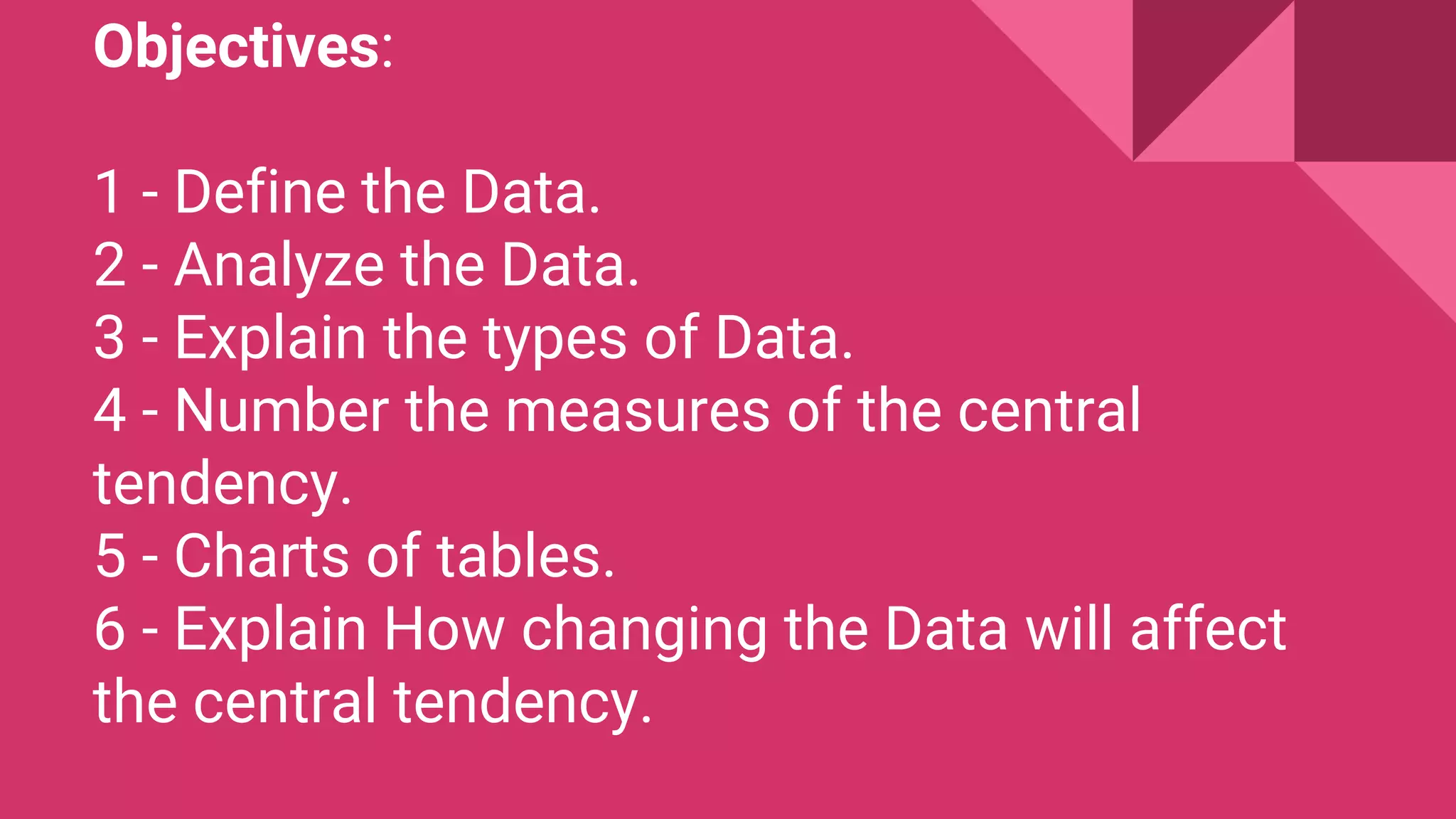 Objectives:
1 - Define the Data.
2 - Analyze the Data.
3 - Explain the types of Data.
4 - Number the measures of the central
tendency.
5 - Charts of tables.
6 - Explain How changing the Data will affect
the central tendency.
 