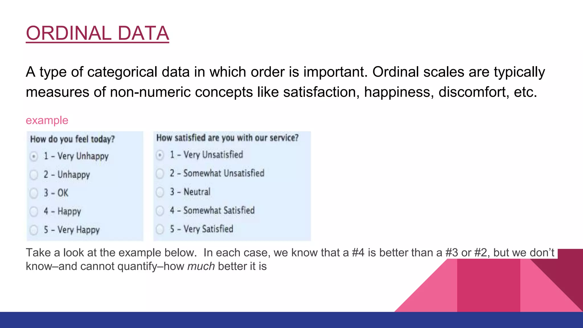 ORDINAL DATA
A type of categorical data in which order is important. Ordinal scales are typically
measures of non-numeric concepts like satisfaction, happiness, discomfort, etc.
example
Take a look at the example below. In each case, we know that a #4 is better than a #3 or #2, but we don’t
know–and cannot quantify–how much better it is
 