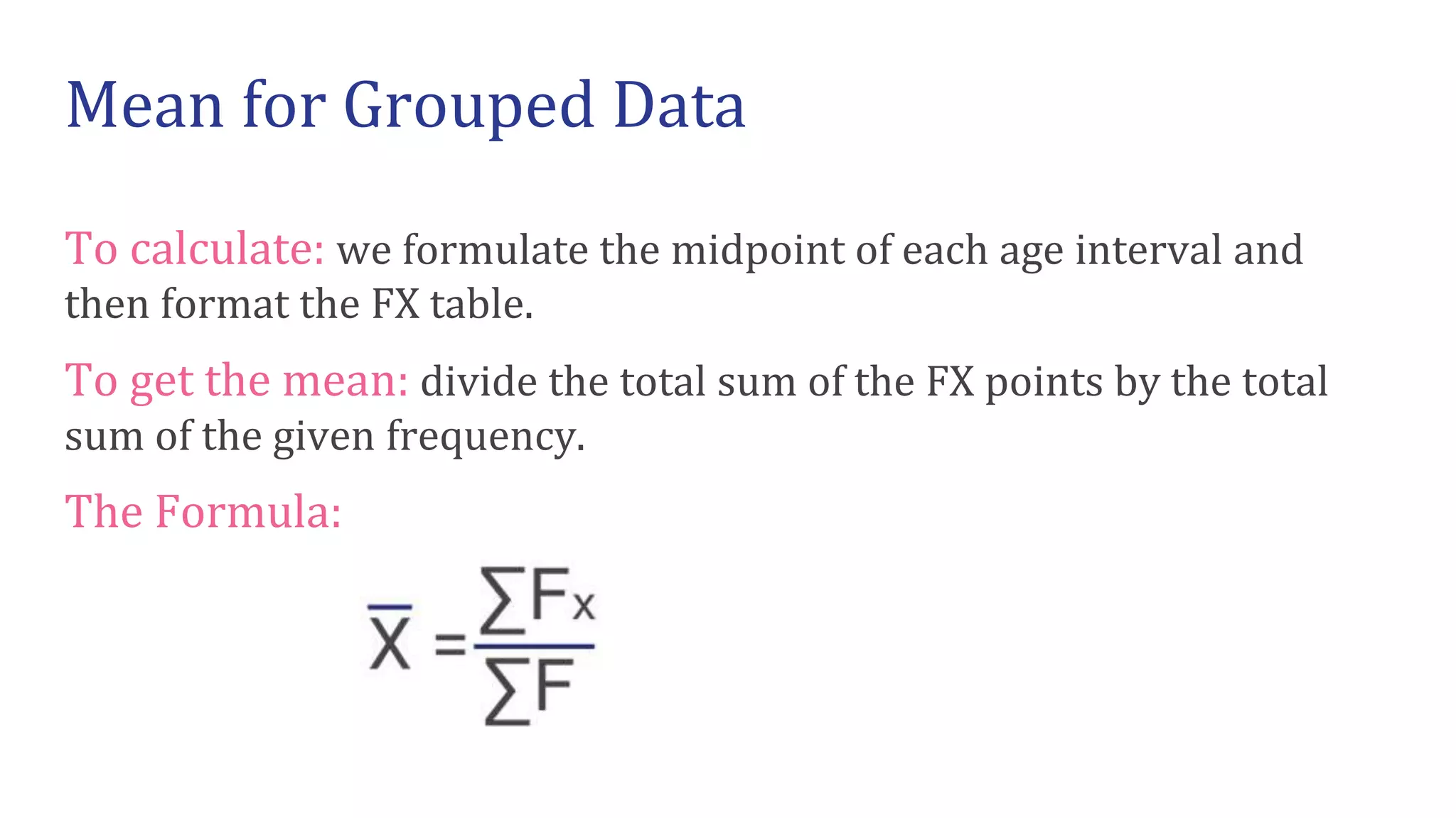 To calculate: we formulate the midpoint of each age interval and
then format the FX table.
To get the mean: divide the total sum of the FX points by the total
sum of the given frequency.
The Formula:
Mean for Grouped Data
 