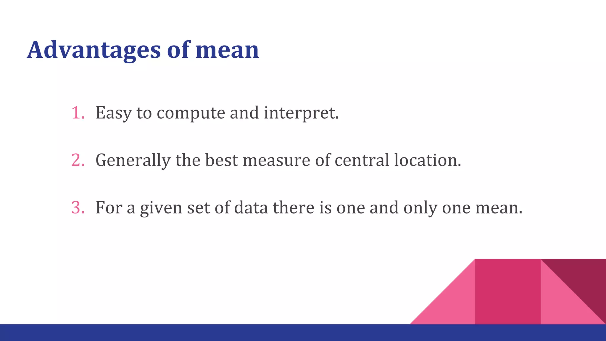 Advantages of mean
1. Easy to compute and interpret.
2. Generally the best measure of central location.
3. For a given set of data there is one and only one mean.
 