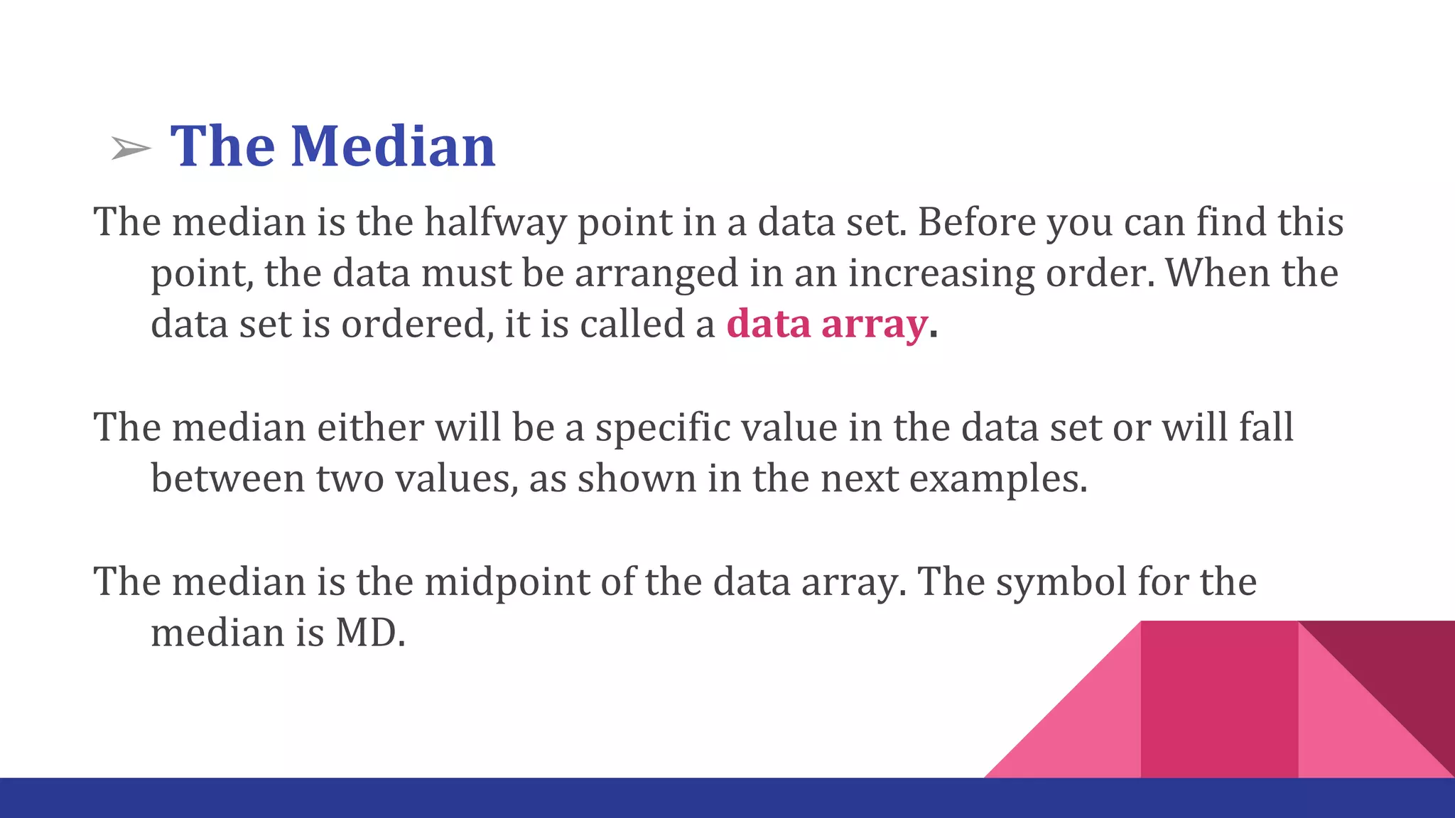 The median is the halfway point in a data set. Before you can find this
point, the data must be arranged in an increasing order. When the
data set is ordered, it is called a data array.
The median either will be a specific value in the data set or will fall
between two values, as shown in the next examples.
The median is the midpoint of the data array. The symbol for the
median is MD.
➢ The Median
 