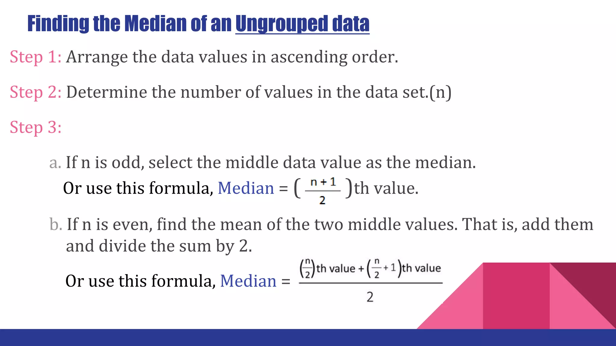 Finding the Median of an Ungrouped data
Step 1: Arrange the data values in ascending order.
Step 2: Determine the number of values in the data set.(n)
Step 3:
a. If n is odd, select the middle data value as the median.
… Or use this formula, Median = ( )th value.
b. If n is even, find the mean of the two middle values. That is, add them
……… and divide the sum by 2.
Or use this formula, Median =
 