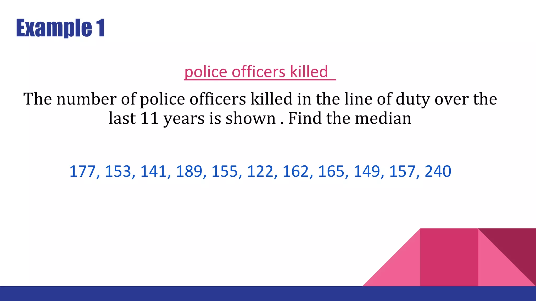 Example 1
police officers killed
The number of police officers killed in the line of duty over the
last 11 years is shown . Find the median
177, 153, 141, 189, 155, 122, 162, 165, 149, 157, 240
 