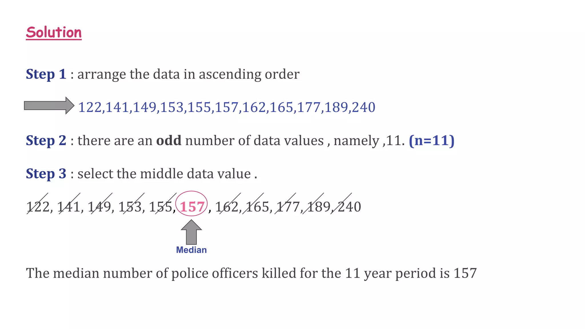Solution
Step 1 : arrange the data in ascending order
122,141,149,153,155,157,162,165,177,189,240
Step 2 : there are an odd number of data values , namely ,11. (n=11)
Step 3 : select the middle data value .
122, 141, 149, 153, 155, 157 , 162, 165, 177, 189, 240
The median number of police officers killed for the 11 year period is 157
Median
 