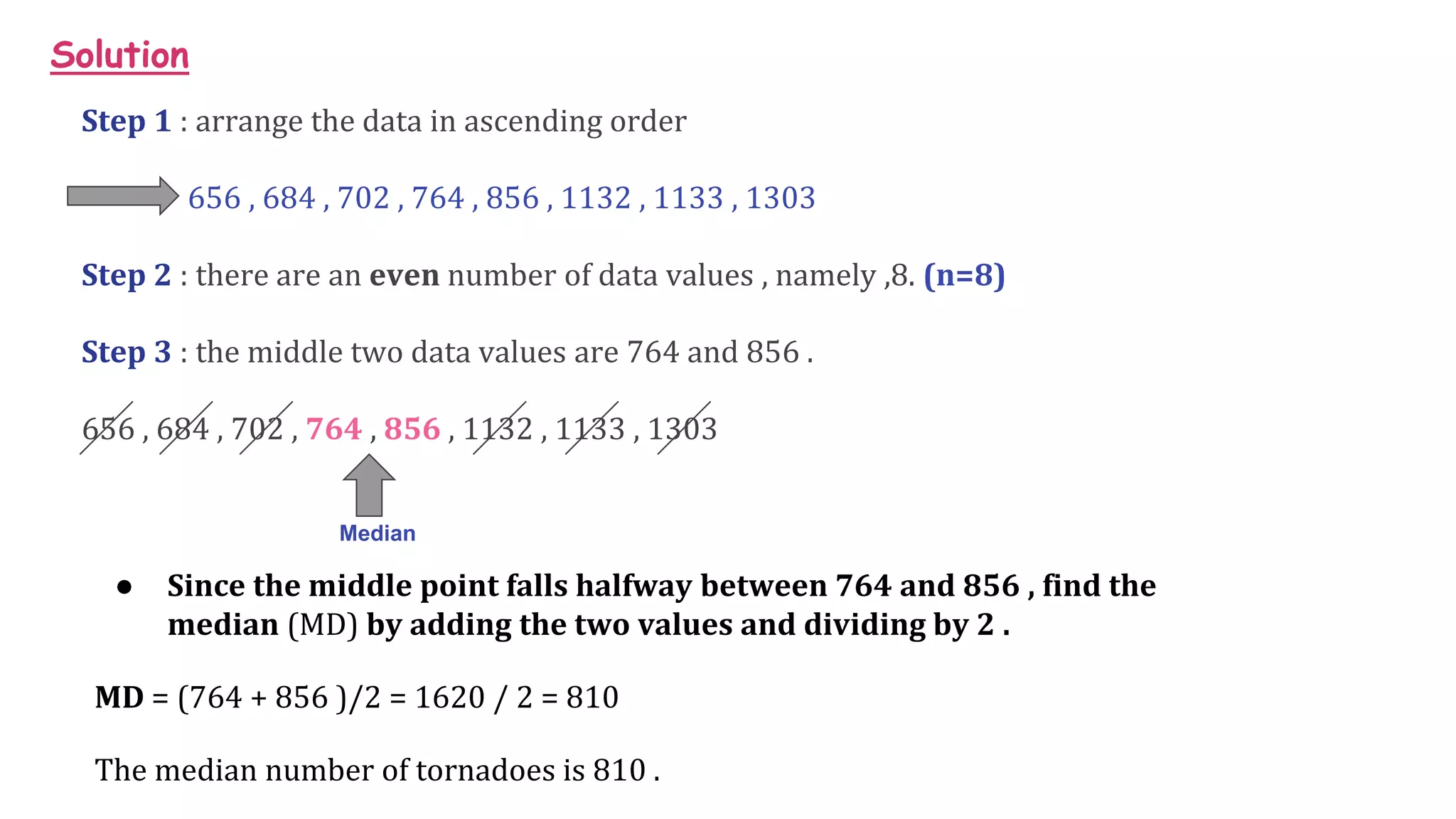 Solution
Step 1 : arrange the data in ascending order
656 , 684 , 702 , 764 , 856 , 1132 , 1133 , 1303
Step 2 : there are an even number of data values , namely ,8. (n=8)
Step 3 : the middle two data values are 764 and 856 .
656 , 684 , 702 , 764 , 856 , 1132 , 1133 , 1303
Median
● Since the middle point falls halfway between 764 and 856 , find the
median (MD) by adding the two values and dividing by 2 .
MD = (764 + 856 )/2 = 1620 / 2 = 810
The median number of tornadoes is 810 .
 