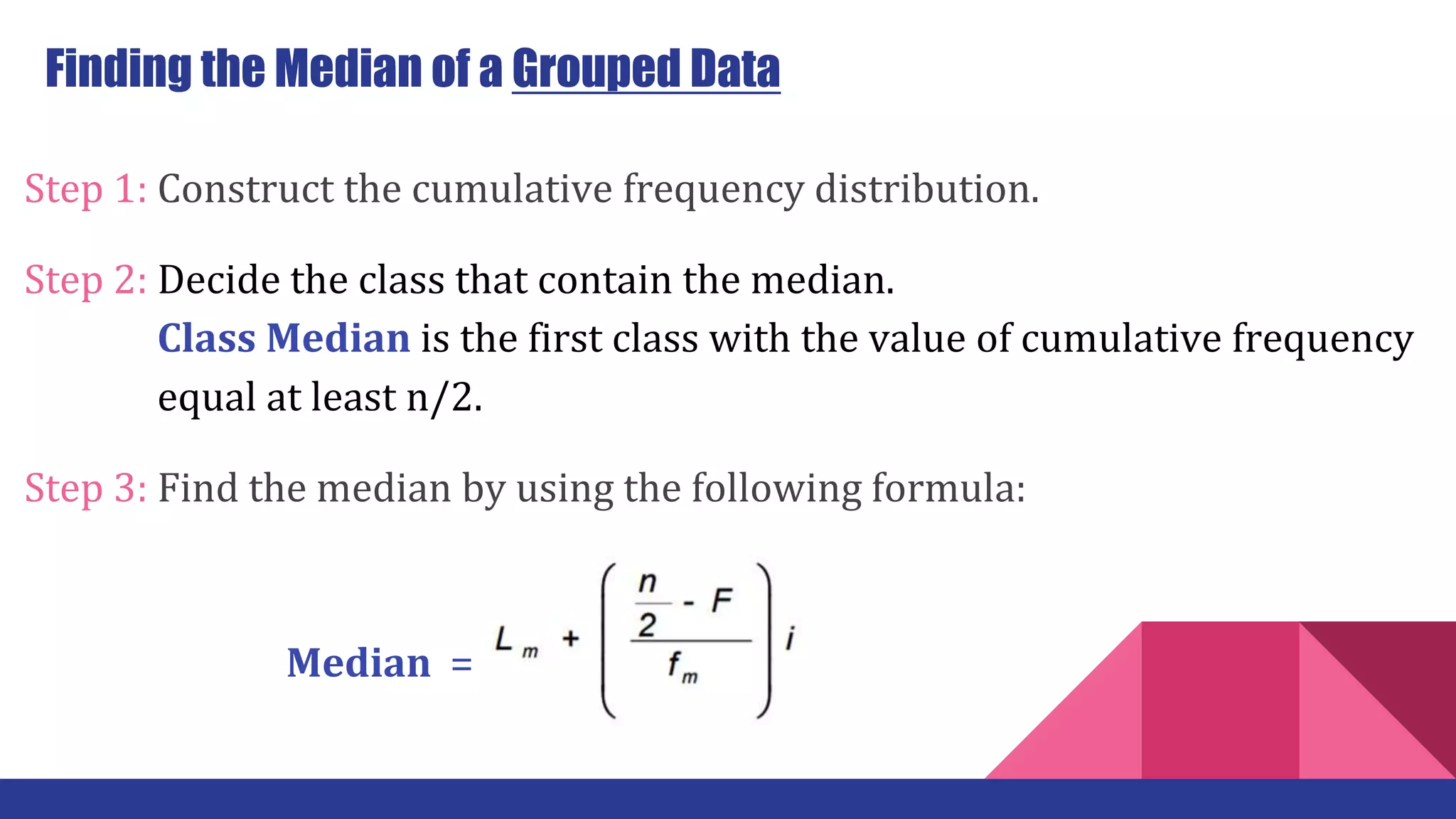 Step 1: Construct the cumulative frequency distribution.
Step 2: Decide the class that contain the median.
…… … Class Median is the first class with the value of cumulative frequency
…… … equal at least n/2.
Step 3: Find the median by using the following formula:
Finding the Median of a Grouped Data
Median =
 