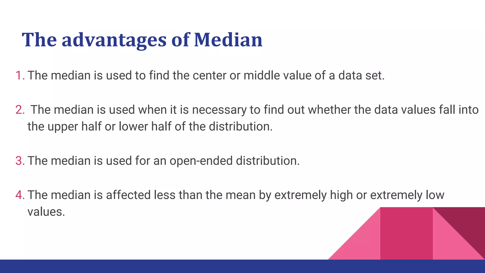 The advantages of Median
1. The median is used to find the center or middle value of a data set.
2. The median is used when it is necessary to find out whether the data values fall into
the upper half or lower half of the distribution.
3. The median is used for an open-ended distribution.
4. The median is affected less than the mean by extremely high or extremely low
values.
 