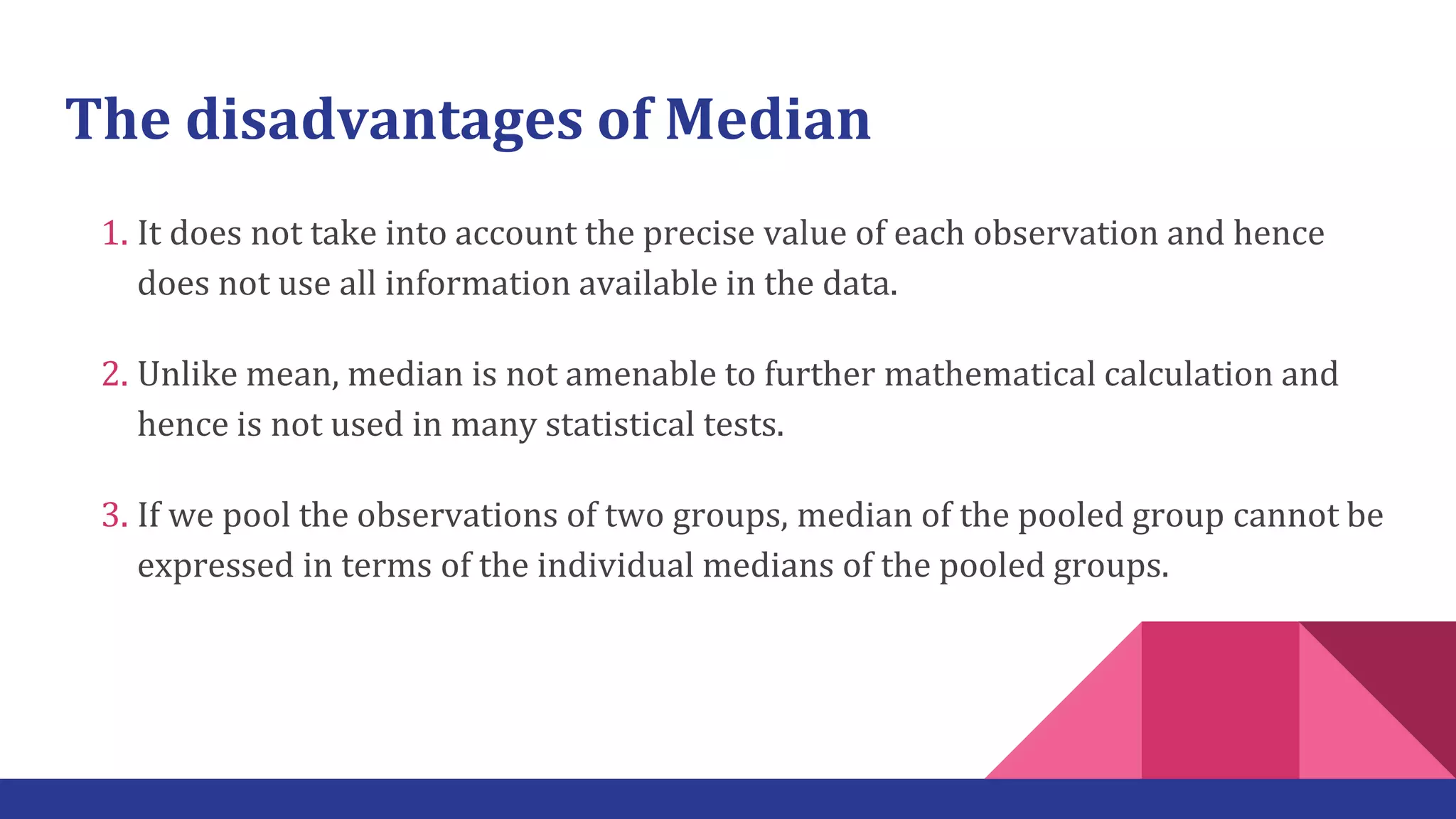 The disadvantages of Median
1. It does not take into account the precise value of each observation and hence
does not use all information available in the data.
2. Unlike mean, median is not amenable to further mathematical calculation and
hence is not used in many statistical tests.
3. If we pool the observations of two groups, median of the pooled group cannot be
expressed in terms of the individual medians of the pooled groups.
 