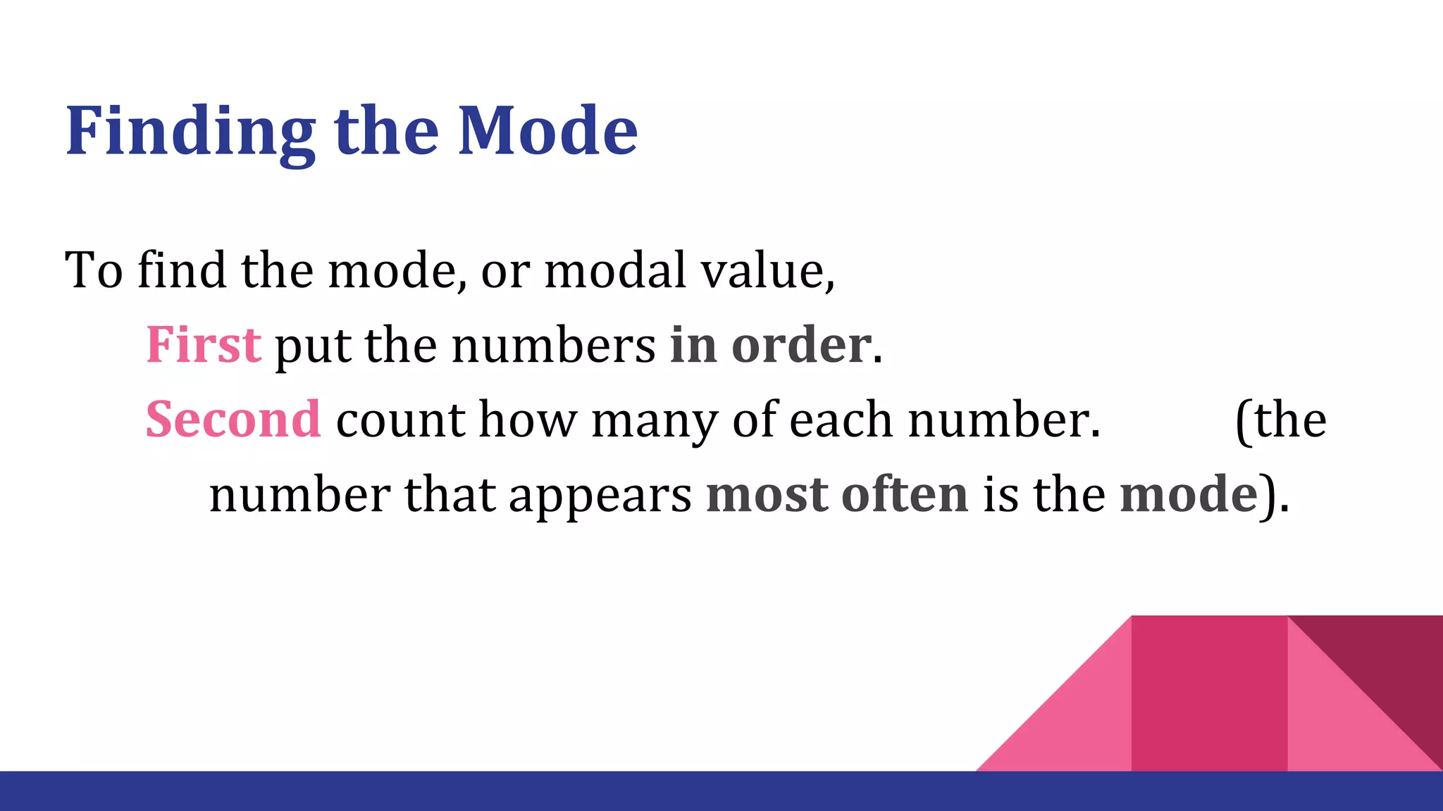 Finding the Mode
To find the mode, or modal value,
First put the numbers in order.
Second count how many of each number. (the
number that appears most often is the mode).
 
