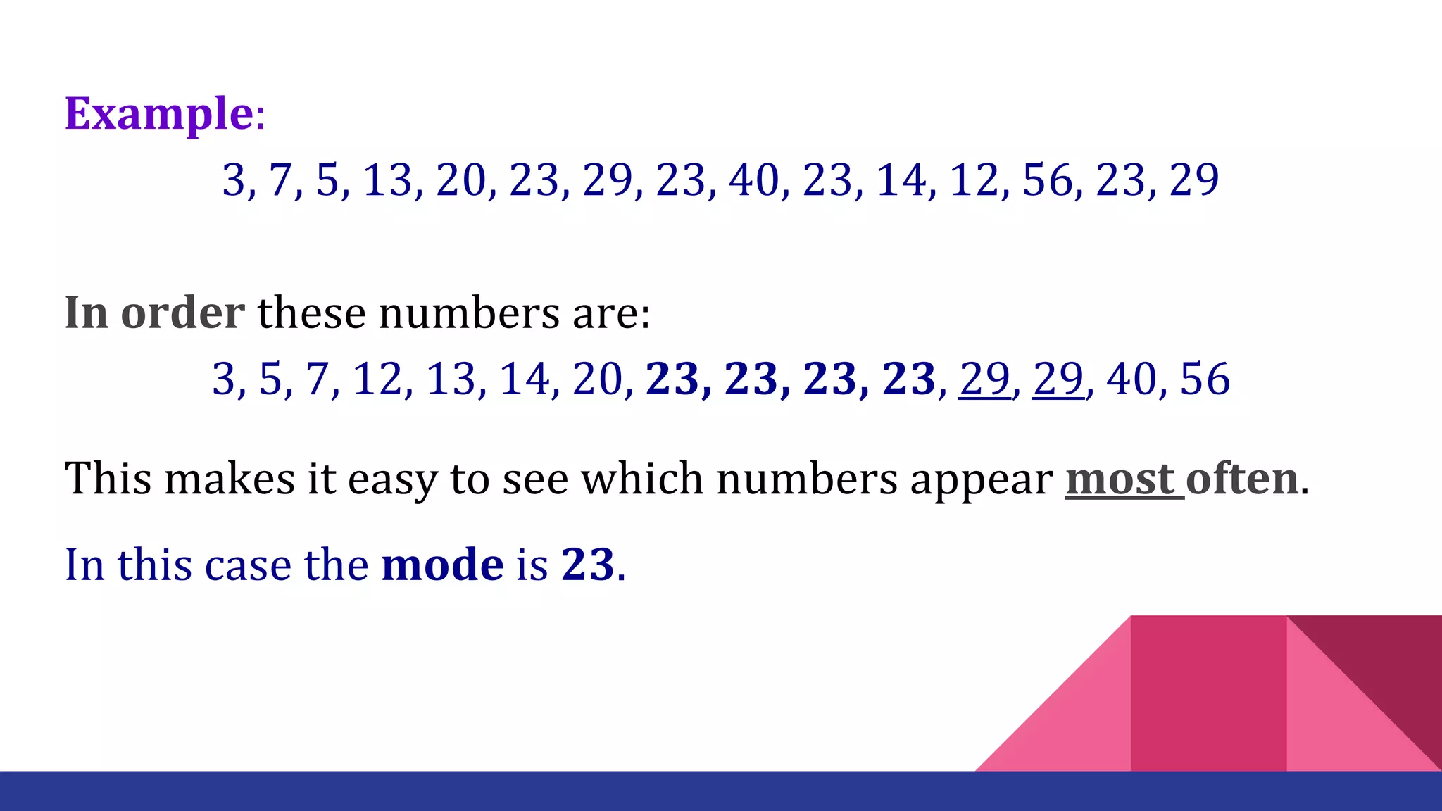 Example:
3, 7, 5, 13, 20, 23, 29, 23, 40, 23, 14, 12, 56, 23, 29
In order these numbers are:
3, 5, 7, 12, 13, 14, 20, 23, 23, 23, 23, 29, 29, 40, 56
This makes it easy to see which numbers appear most often.
In this case the mode is 23.
 