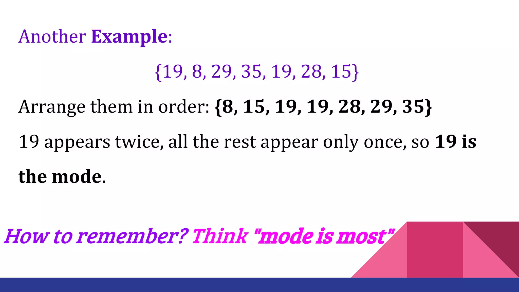 Another Example:
{19, 8, 29, 35, 19, 28, 15}
Arrange them in order: {8, 15, 19, 19, 28, 29, 35}
19 appears twice, all the rest appear only once, so 19 is
the mode.
How to remember? Think "mode is most"
 