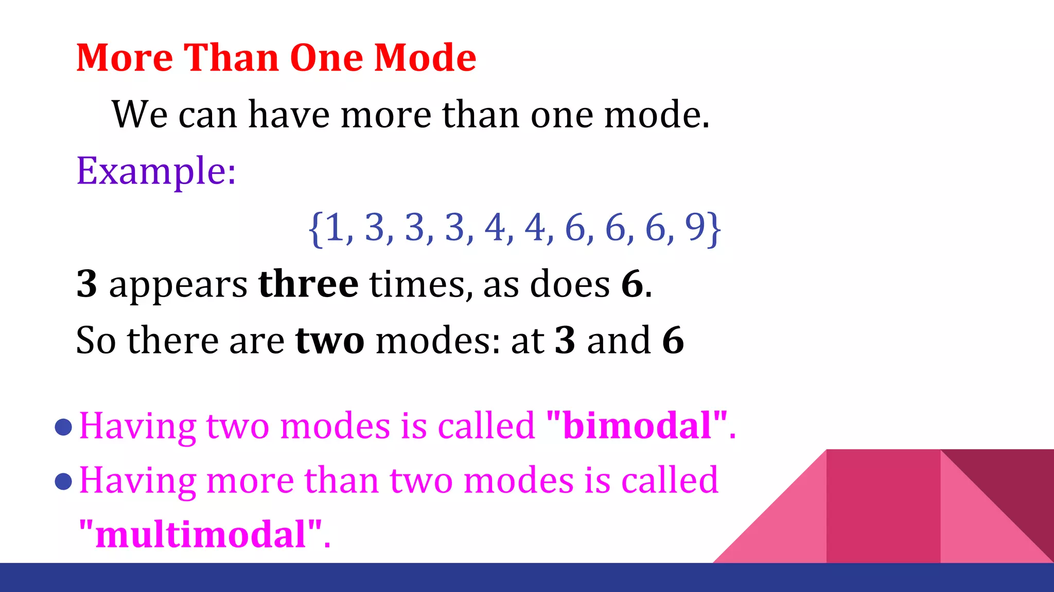 More Than One Mode
We can have more than one mode.
Example:
{1, 3, 3, 3, 4, 4, 6, 6, 6, 9}
3 appears three times, as does 6.
So there are two modes: at 3 and 6
●Having two modes is called "bimodal".
●Having more than two modes is called
"multimodal".
 