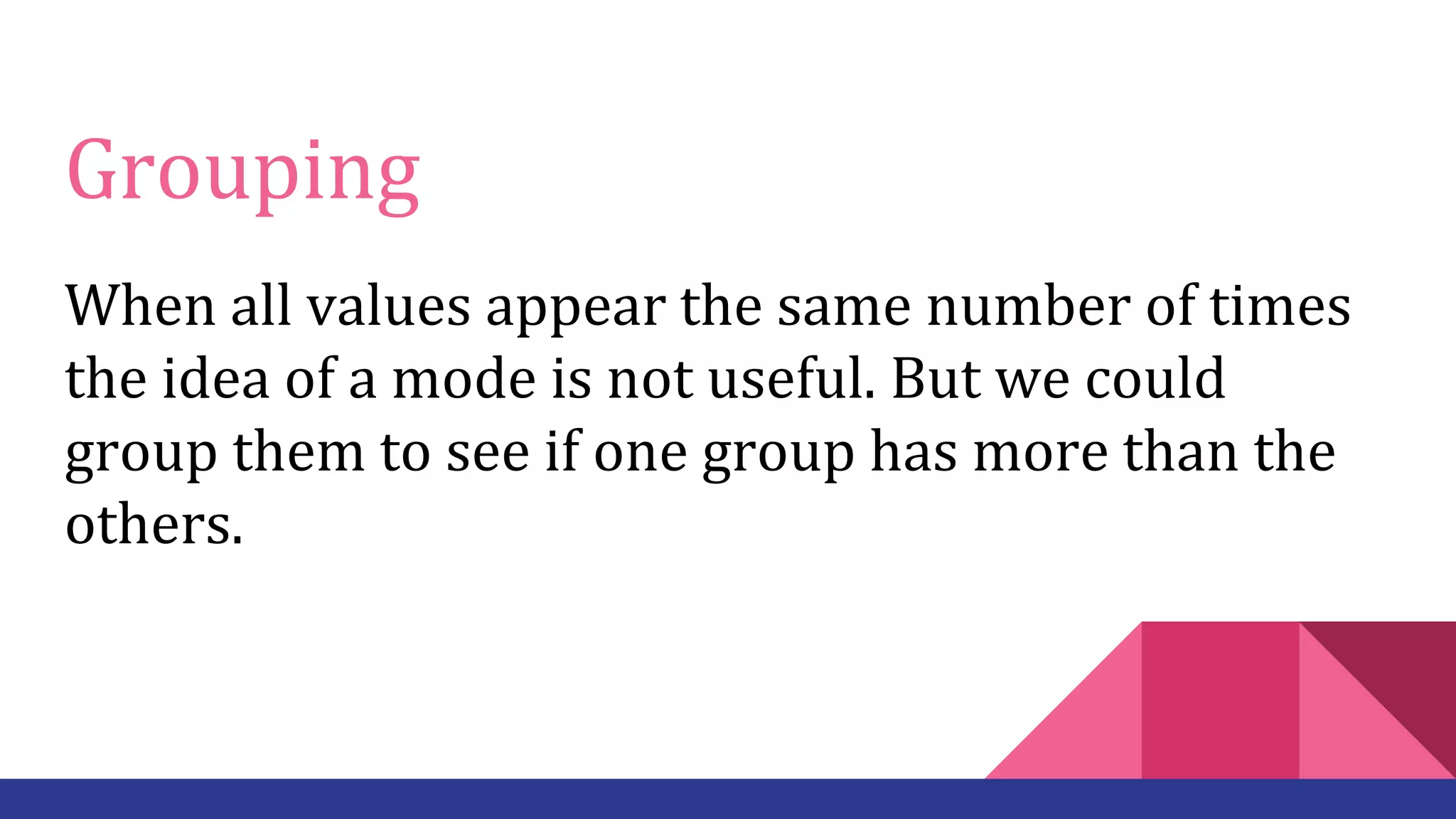 Grouping
When all values appear the same number of times
the idea of a mode is not useful. But we could
group them to see if one group has more than the
others.
 