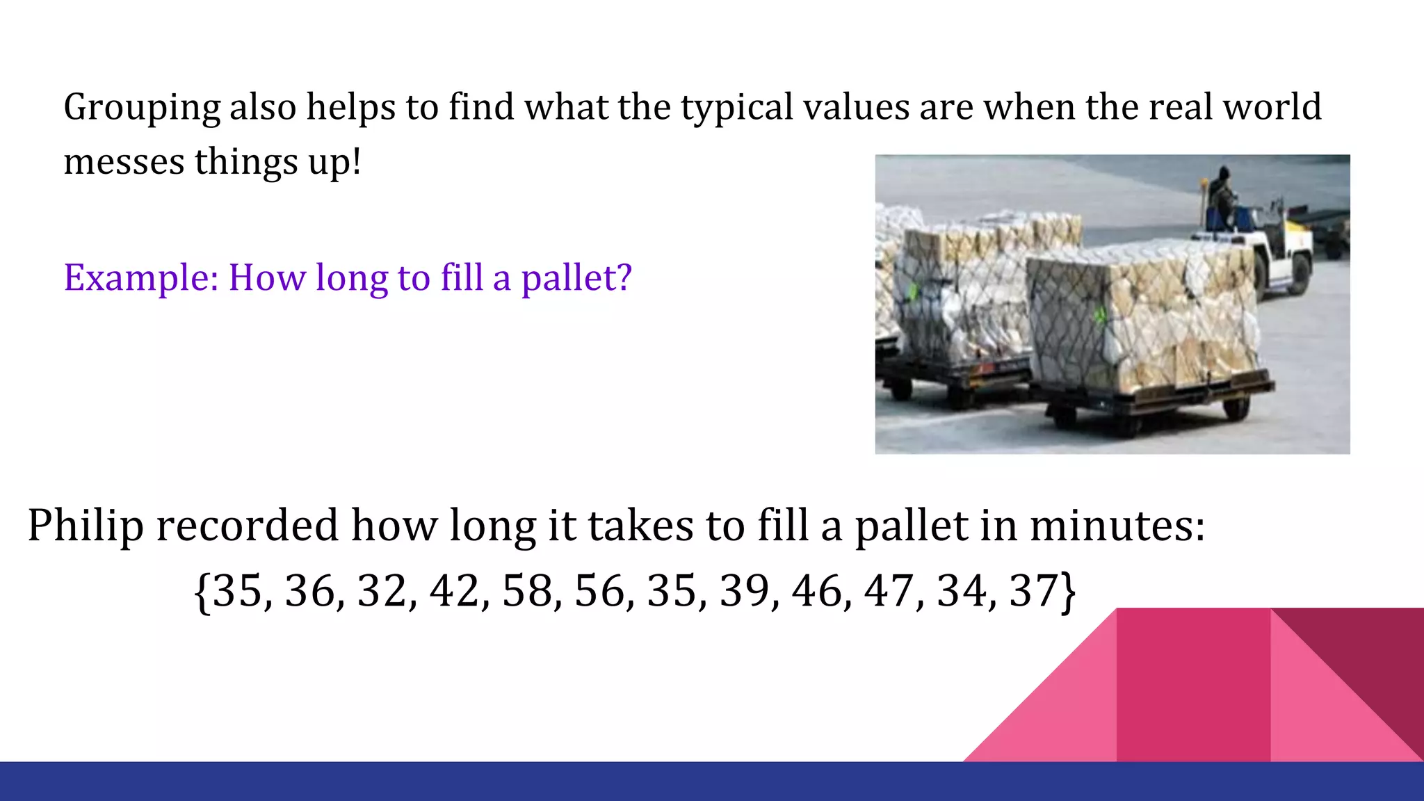 Grouping also helps to find what the typical values are when the real world
messes things up!
Example: How long to fill a pallet?
Philip recorded how long it takes to fill a pallet in minutes:
{35, 36, 32, 42, 58, 56, 35, 39, 46, 47, 34, 37}
 