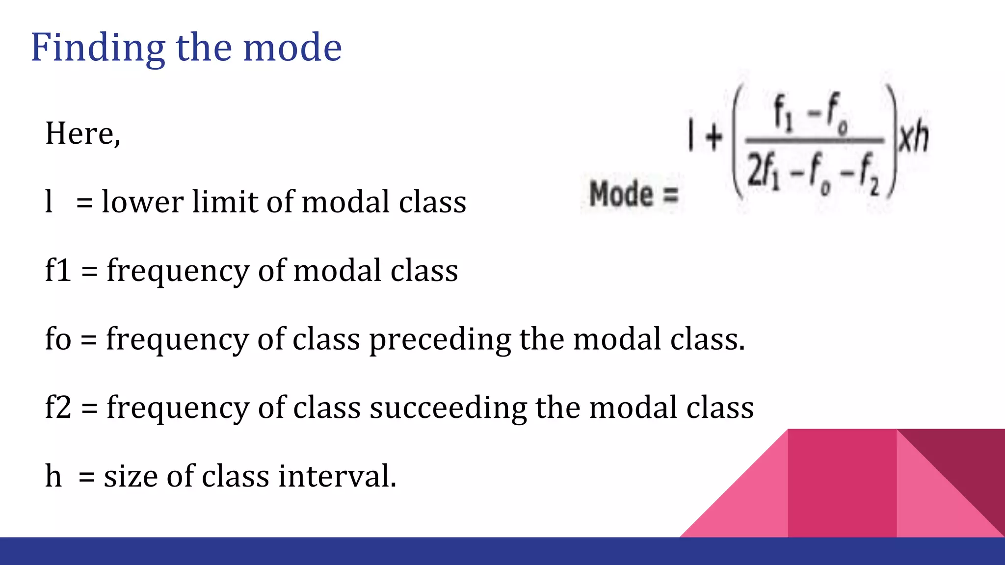 Finding the mode
Here,
l = lower limit of modal class
f1 = frequency of modal class
fo = frequency of class preceding the modal class.
f2 = frequency of class succeeding the modal class
h = size of class interval.
 