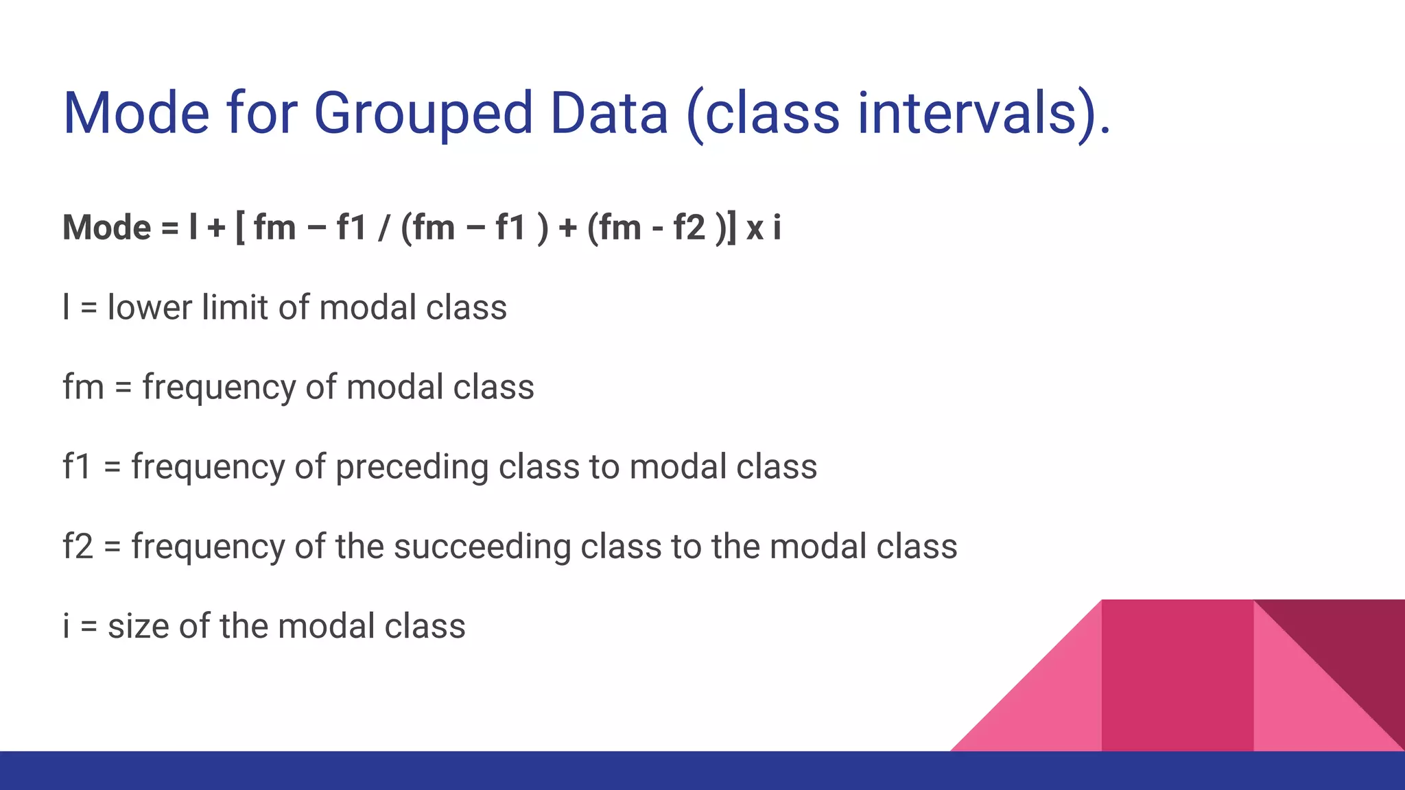 Mode for Grouped Data (class intervals).
Mode = l + [ fm – f1 / (fm – f1 ) + (fm - f2 )] x i
l = lower limit of modal class
fm = frequency of modal class
f1 = frequency of preceding class to modal class
f2 = frequency of the succeeding class to the modal class
i = size of the modal class
 