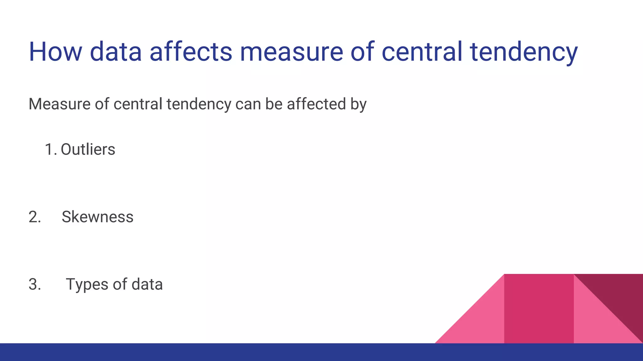 How data affects measure of central tendency
Measure of central tendency can be affected by
1. Outliers
2. Skewness
3. Types of data
 
