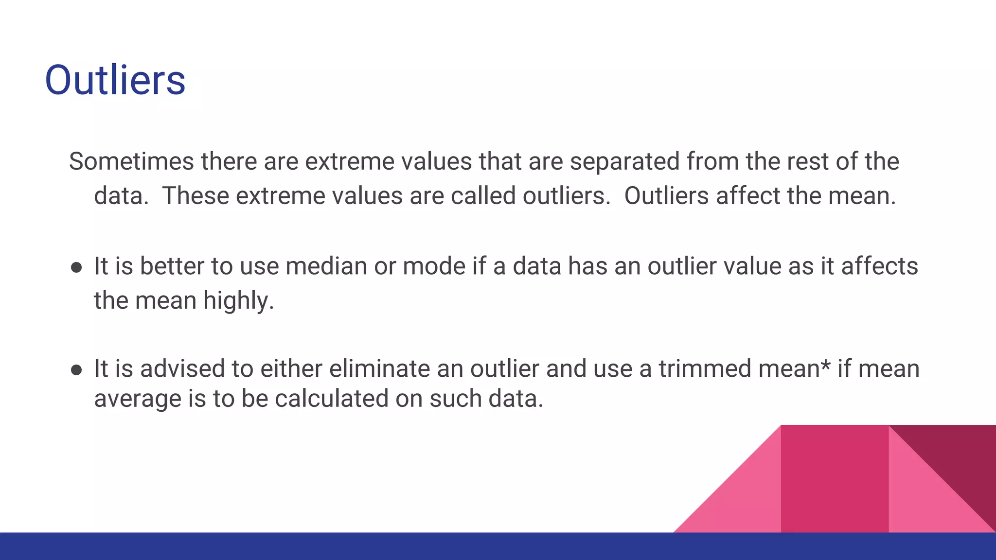 Outliers
Sometimes there are extreme values that are separated from the rest of the
data. These extreme values are called outliers. Outliers affect the mean.
● It is better to use median or mode if a data has an outlier value as it affects
the mean highly.
● It is advised to either eliminate an outlier and use a trimmed mean* if mean
average is to be calculated on such data.
 