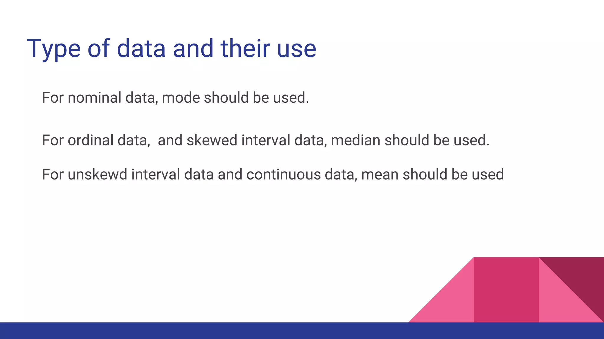 Type of data and their use
For nominal data, mode should be used.
For ordinal data, and skewed interval data, median should be used.
For unskewd interval data and continuous data, mean should be used
 