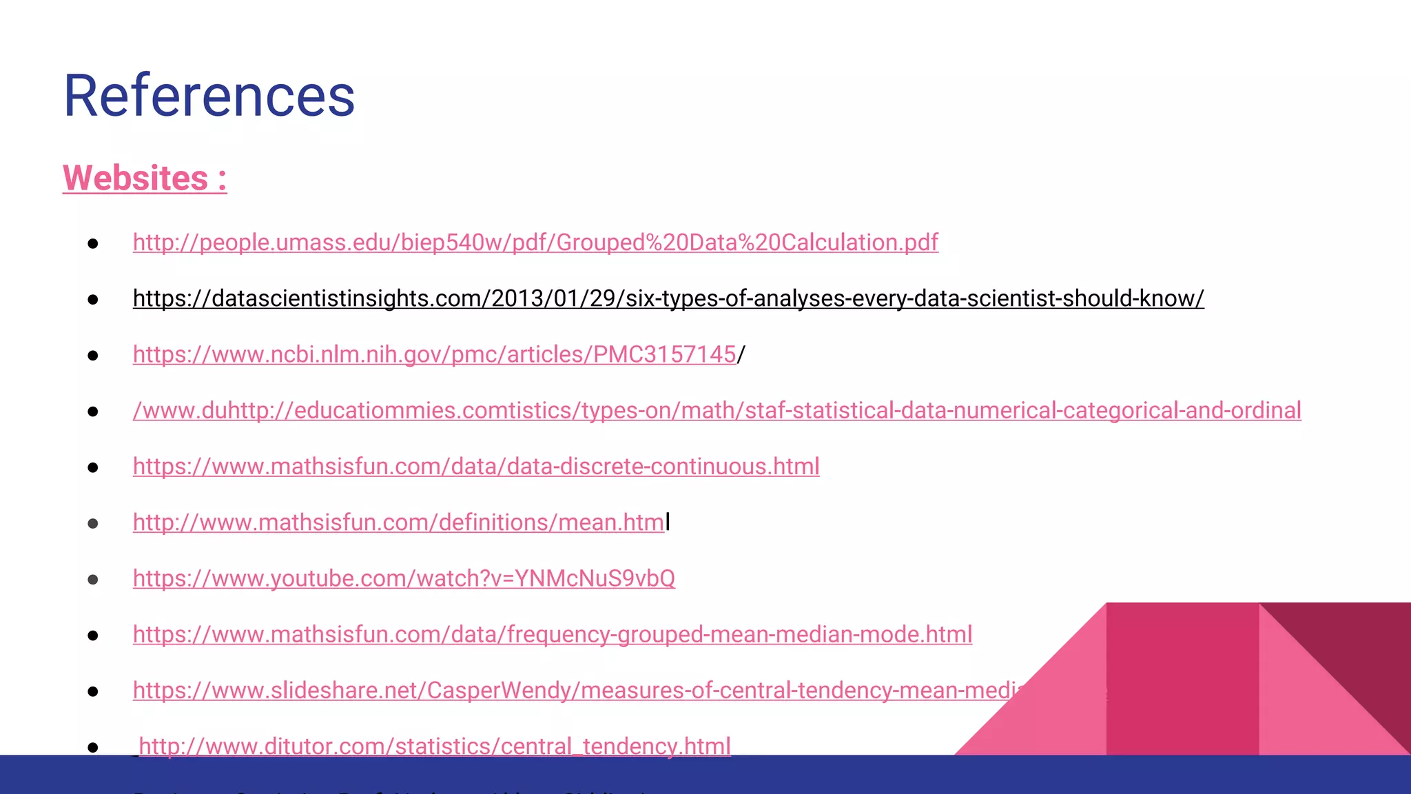 References
Websites :
● http://people.umass.edu/biep540w/pdf/Grouped%20Data%20Calculation.pdf
● https://datascientistinsights.com/2013/01/29/six-types-of-analyses-every-data-scientist-should-know/
● https://www.ncbi.nlm.nih.gov/pmc/articles/PMC3157145/
● /www.duhttp://educatiommies.comtistics/types-on/math/staf-statistical-data-numerical-categorical-and-ordinal
● https://www.mathsisfun.com/data/data-discrete-continuous.html
● http://www.mathsisfun.com/definitions/mean.html
● https://www.youtube.com/watch?v=YNMcNuS9vbQ
● https://www.mathsisfun.com/data/frequency-grouped-mean-median-mode.html
● https://www.slideshare.net/CasperWendy/measures-of-central-tendency-mean-median-mode
● http://www.ditutor.com/statistics/central_tendency.html
 