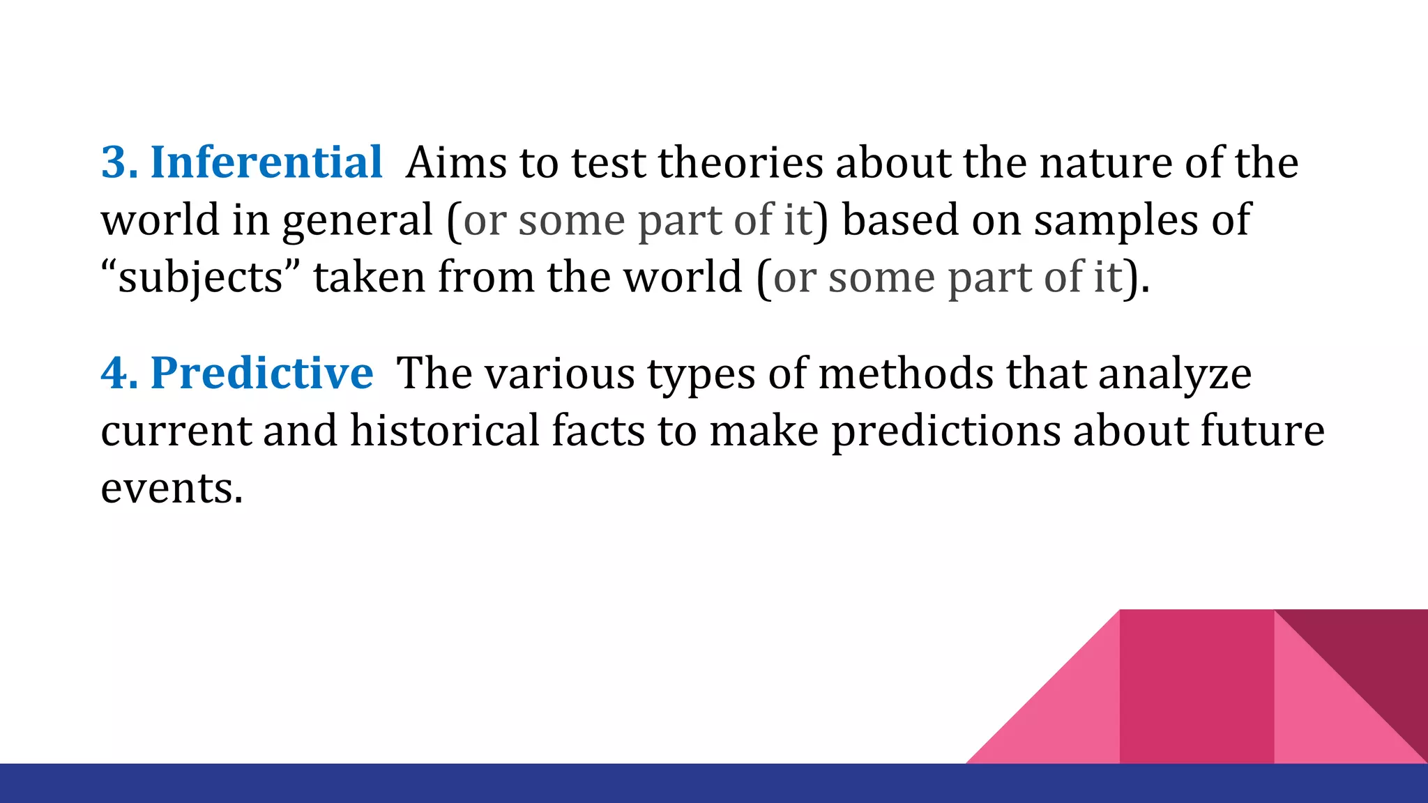3. Inferential Aims to test theories about the nature of the
world in general (or some part of it) based on samples of
“subjects” taken from the world (or some part of it).
4. Predictive The various types of methods that analyze
current and historical facts to make predictions about future
events.
 
